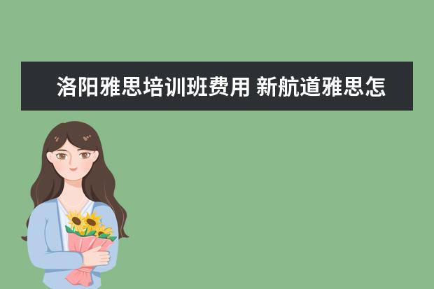 洛阳雅思培训班费用 新航道雅思怎么收费的,一年要多少钱