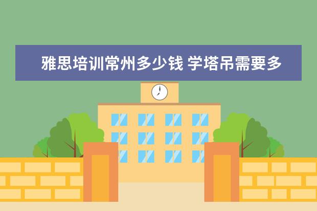 雅思培训常州多少钱 学塔吊需要多久能学会?学费一般多少钱?