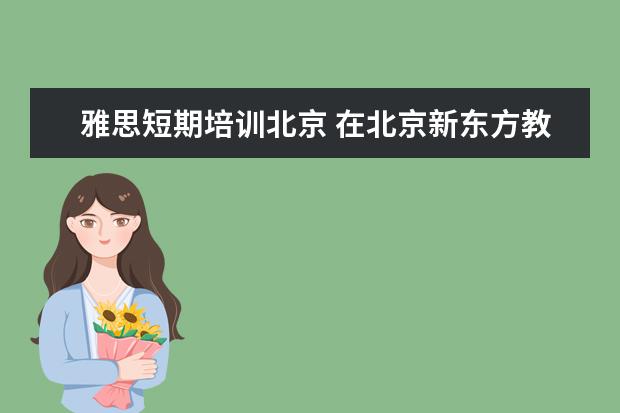雅思短期培训北京 在北京新东方教育基地接受封闭式雅思培训要多少钱 -...