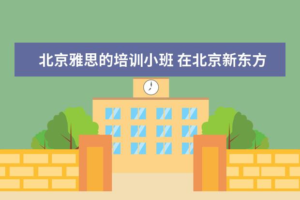 北京雅思的培训小班 在北京新东方教育基地接受封闭式雅思培训要多少钱 -...