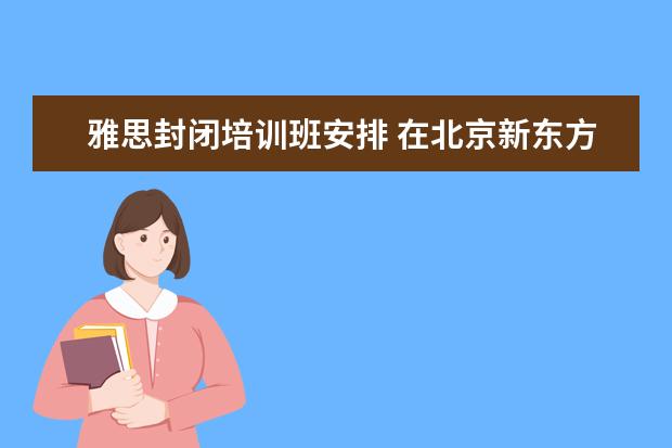 雅思封闭培训班安排 在北京新东方教育基地接受封闭式雅思培训要多少钱 -...