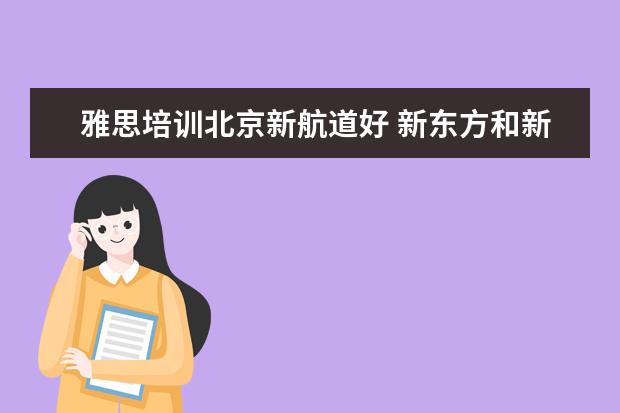 雅思培训北京新航道好 新东方和新航道哪个好?学过的来说说...