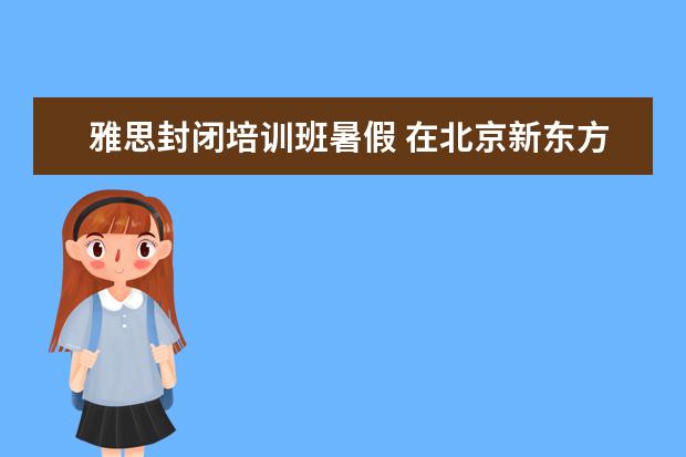 雅思封闭培训班暑假 在北京新东方教育基地接受封闭式雅思培训要多少钱 -...