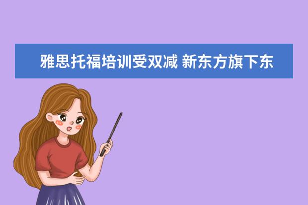 雅思托福培训受双减 新东方旗下东方优播决定关闭业务,新东方到底怎么了?...