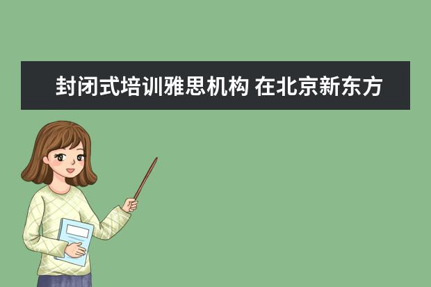 封闭式培训雅思机构 在北京新东方教育基地接受封闭式雅思培训要多少钱 -...