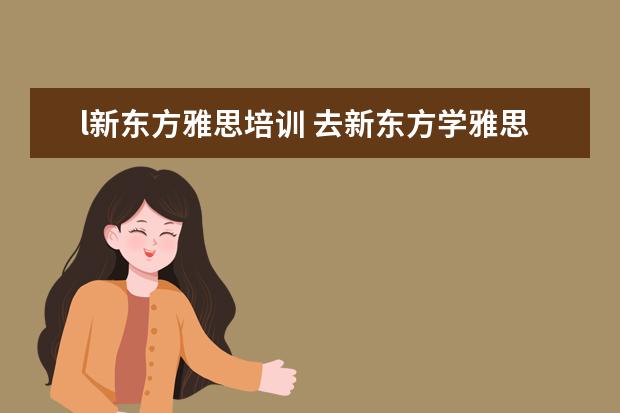 l新东方雅思培训 去新东方学雅思需要多少钱