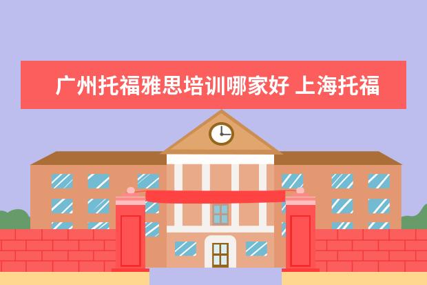 广州托福雅思培训哪家好 上海托福哪个培训机构好