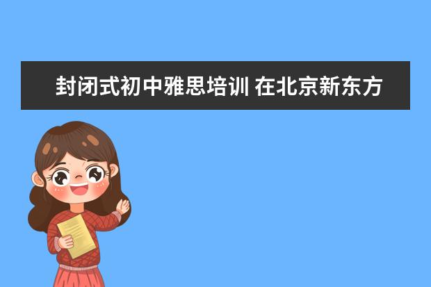 封闭式初中雅思培训 在北京新东方教育基地接受封闭式雅思培训要多少钱 -...