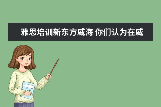 雅思培训新东方威海 你们认为在威海学雅思,新东方、学为贵、新航道选哪...