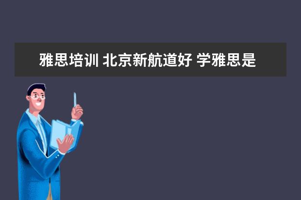 雅思培训 北京新航道好 学雅思是新东方好还是新航道好,或者还有什么更好的...