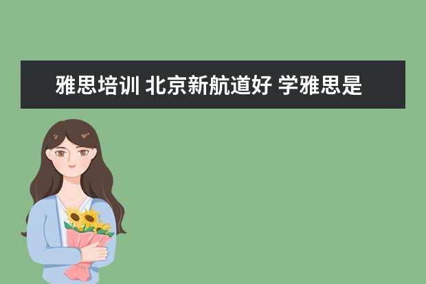 雅思培训 北京新航道好 学雅思是新东方好还是新航道好,或者还有什么更好的...