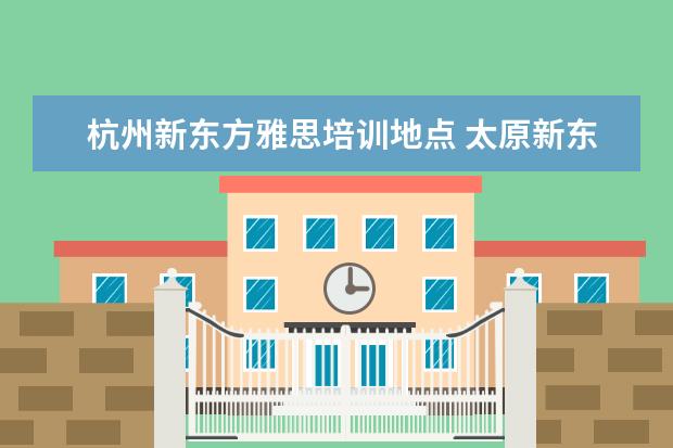 杭州新东方雅思培训地点 太原新东方雅思培训学校地址