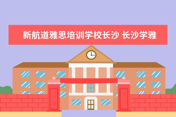 新航道雅思培训学校长沙 长沙学雅思哪个学校最好?