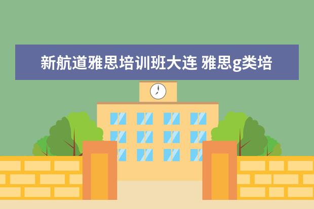 新航道雅思培训班大连 雅思g类培训班哪个好