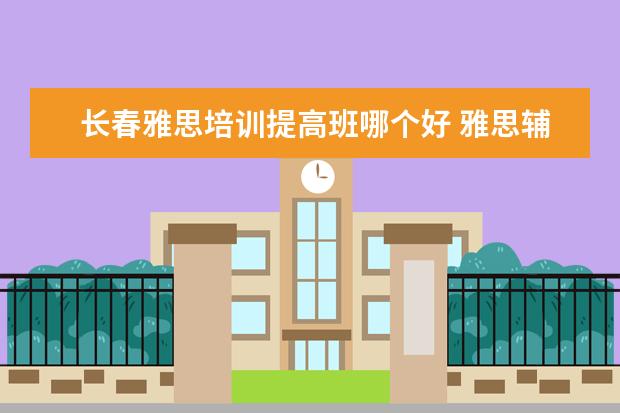 长春雅思培训提高班哪个好 雅思辅导培训班哪家好