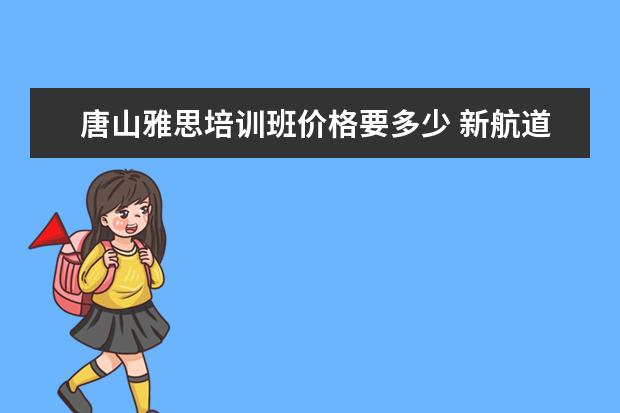 唐山雅思培训班价格要多少 新航道雅思怎么收费的,一年要多少钱