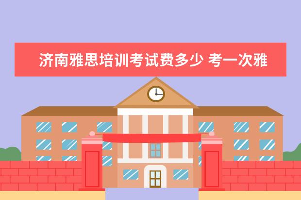 济南雅思培训考试费多少 考一次雅思需要多少钱?