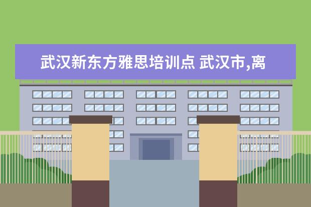 武汉新东方雅思培训点 武汉市,离古田四路 “最近” 的新东方或者新航道在...