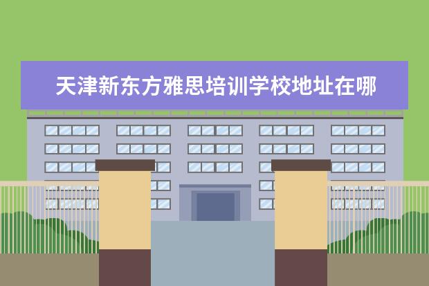 天津新东方雅思培训学校地址在哪 广州新东方雅思培训学校地址