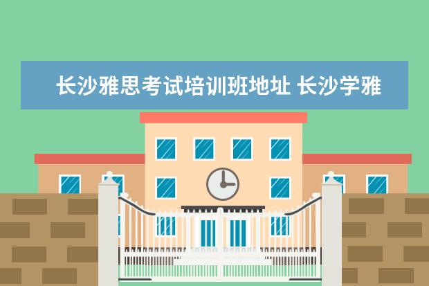 长沙雅思考试培训班地址 长沙学雅思哪个学校最好?