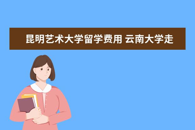 昆明艺术大学留学费用 云南大学走出过哪些名知名校友?