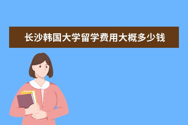 长沙韩国大学留学费用大概多少钱 英国优越教育的留学中介费用是多少?