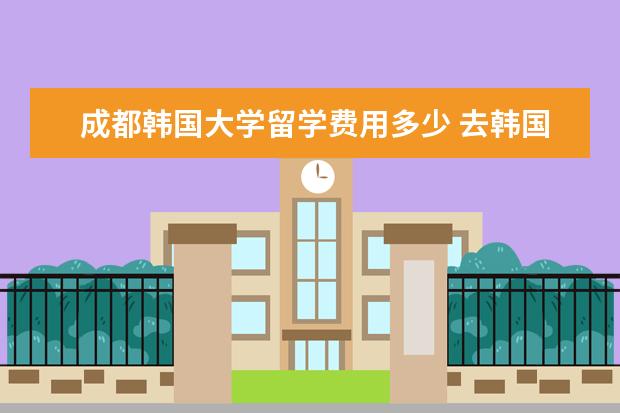 成都韩国大学留学费用多少 去韩国留学一年大概需要多少钱