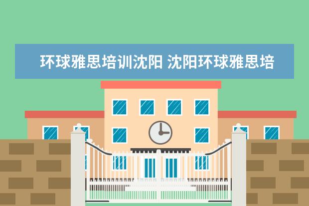 环球雅思培训沈阳 沈阳环球雅思培训学校电话