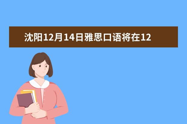 沈阳12月14日雅思口语将在12月13日进行（2023年6月28日沈阳考点雅思口语安排）